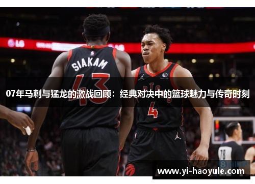 07年马刺与猛龙的激战回顾：经典对决中的篮球魅力与传奇时刻